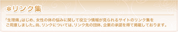 リンク集 生理痛はじめ、女性の体の悩みに関して役立つ情報が見られるサイトのリンク集をご用意しました。なお、リンクについては、リンク先の団体、企業の承諾を得て掲載しております。